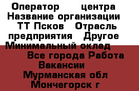 Оператор Call-центра › Название организации ­ ТТ-Псков › Отрасль предприятия ­ Другое › Минимальный оклад ­ 17 000 - Все города Работа » Вакансии   . Мурманская обл.,Мончегорск г.